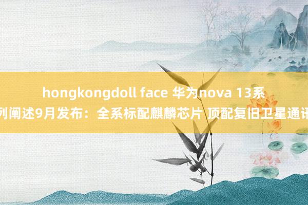 hongkongdoll face 华为nova 13系列阐述9月发布：全系标配麒麟芯片 顶配复旧卫星通讯