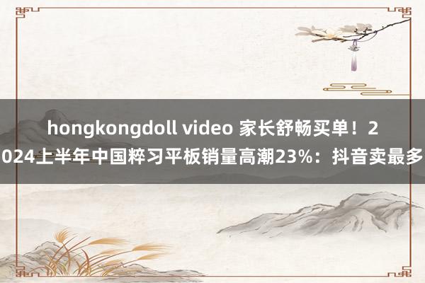 hongkongdoll video 家长舒畅买单！2024上半年中国粹习平板销量高潮23%：抖音卖最多