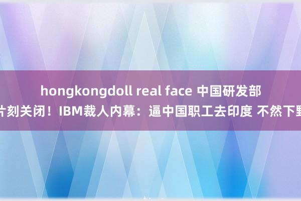 hongkongdoll real face 中国研发部片刻关闭！IBM裁人内幕：逼中国职工去印度 不然下野