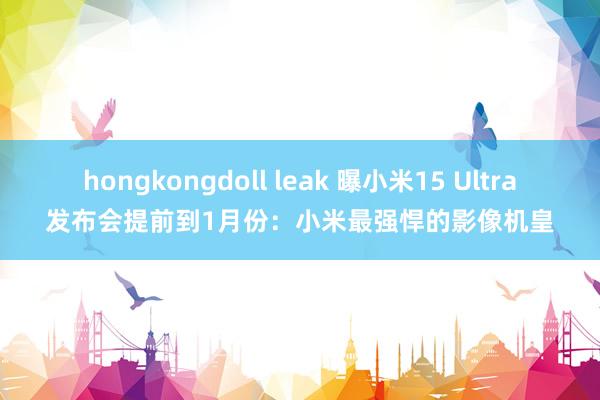 hongkongdoll leak 曝小米15 Ultra发布会提前到1月份：小米最强悍的影像机皇