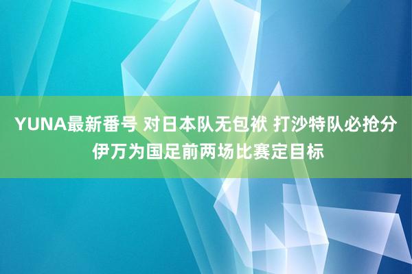 YUNA最新番号 对日本队无包袱 打沙特队必抢分 伊万为国足前两场比赛定目标