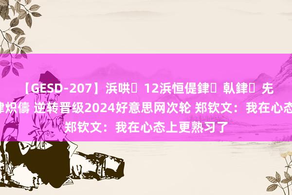 【GESD-207】浜哄12浜恒偍銉倝銉兂銉€銉笺儵銉炽儔 逆转晋级2024好意思网次轮 郑钦文：我在心态上更熟习了