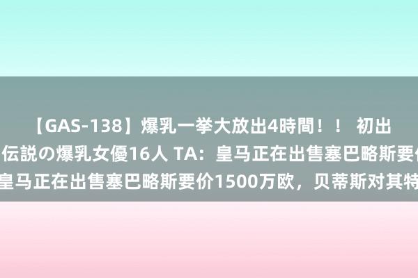 【GAS-138】爆乳一挙大放出4時間！！ 初出し！すべて撮り下ろし 伝説の爆乳女優16人 TA：皇马正在出售塞巴略斯要价1500万欧，贝蒂斯对其特意