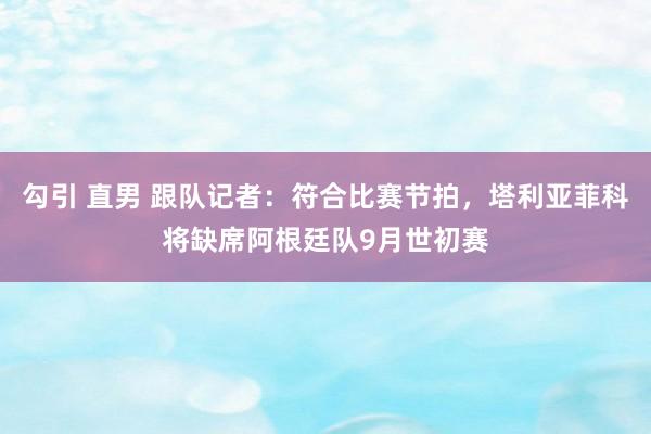 勾引 直男 跟队记者：符合比赛节拍，塔利亚菲科将缺席阿根廷队9月世初赛