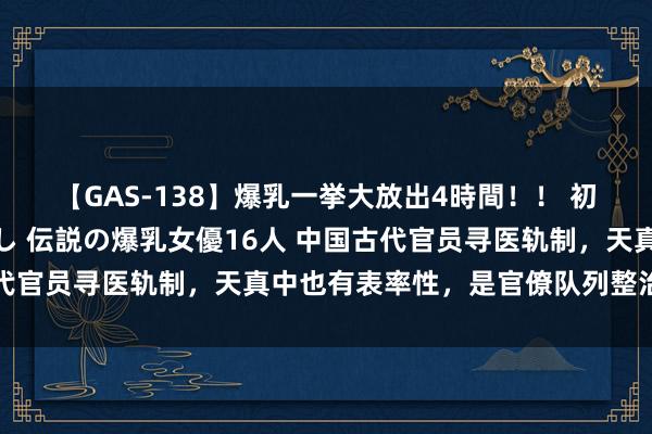 【GAS-138】爆乳一挙大放出4時間！！ 初出し！すべて撮り下ろし 伝説の爆乳女優16人 中国古代官员寻医轨制，天真中也有表率性，是官僚队列整治的药剂