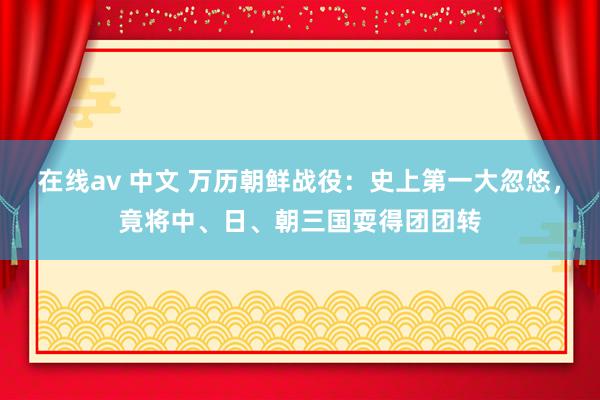 在线av 中文 万历朝鲜战役：史上第一大忽悠，竟将中、日、朝三国耍得团团转