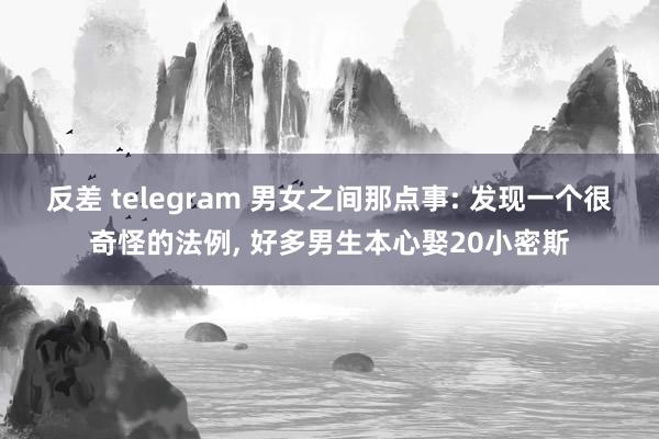 反差 telegram 男女之间那点事: 发现一个很奇怪的法例， 好多男生本心娶20小密斯