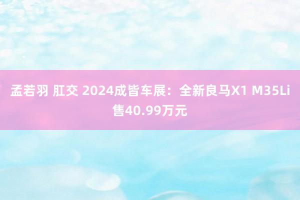 孟若羽 肛交 2024成皆车展：全新良马X1 M35Li售40.99万元