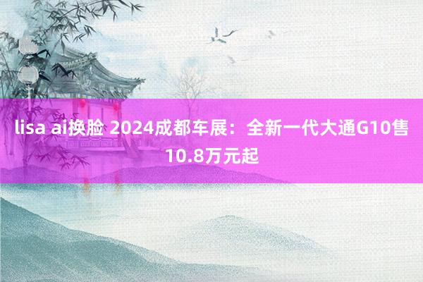 lisa ai换脸 2024成都车展：全新一代大通G10售10.8万元起