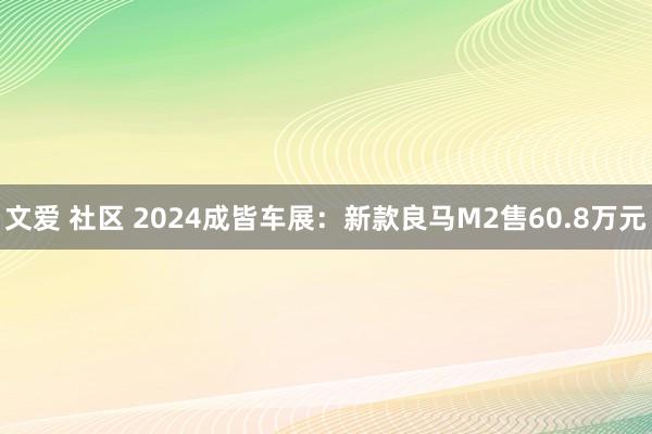 文爱 社区 2024成皆车展：新款良马M2售60.8万元