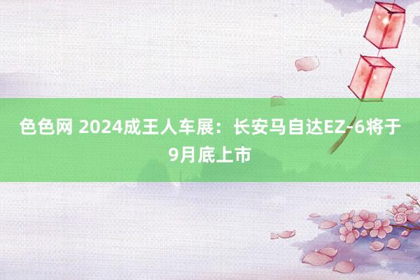 色色网 2024成王人车展：长安马自达EZ-6将于9月底上市