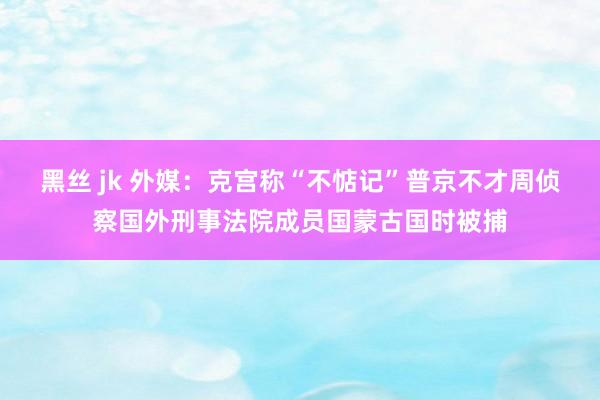 黑丝 jk 外媒：克宫称“不惦记”普京不才周侦察国外刑事法院成员国蒙古国时被捕