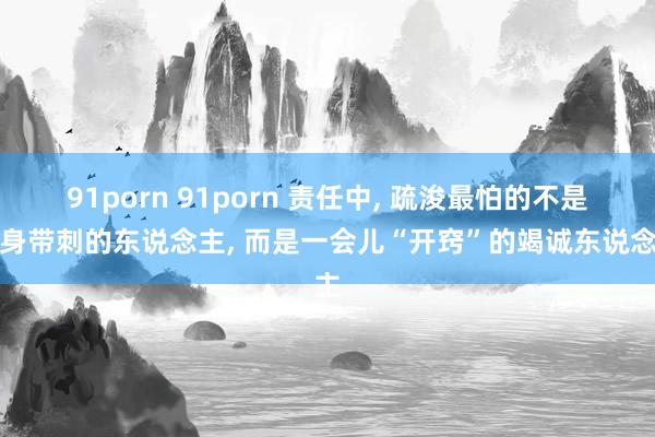 91porn 91porn 责任中， 疏浚最怕的不是浑身带刺的东说念主， 而是一会儿“开窍”的竭诚东说念主