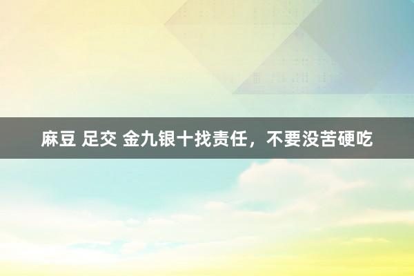 麻豆 足交 金九银十找责任，不要没苦硬吃