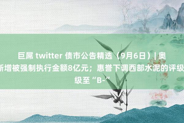 巨屌 twitter 债市公告精选（9月6日）| 奥园集团新增被强制执行金额8亿元；惠誉下调西部水泥的评级至“B-”