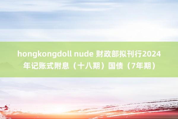 hongkongdoll nude 财政部拟刊行2024年记账式附息（十八期）国债（7年期）