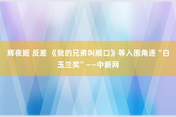 辉夜姬 反差 《我的兄弟叫顺口》等入围角逐“白玉兰奖”——中新网