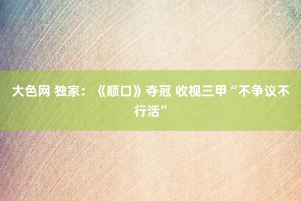 大色网 独家：《顺口》夺冠 收视三甲“不争议不行活”