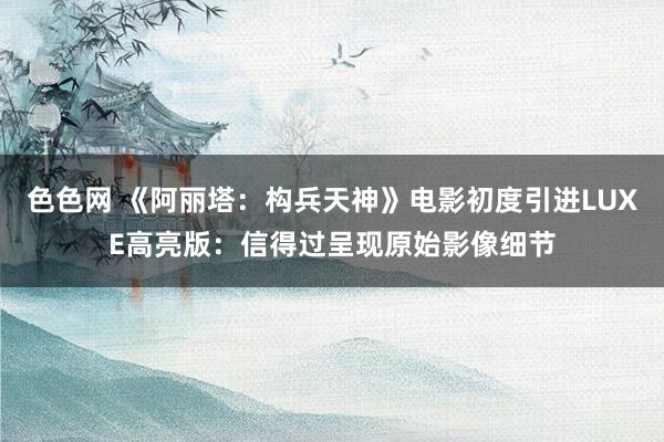 色色网 《阿丽塔：构兵天神》电影初度引进LUXE高亮版：信得过呈现原始影像细节