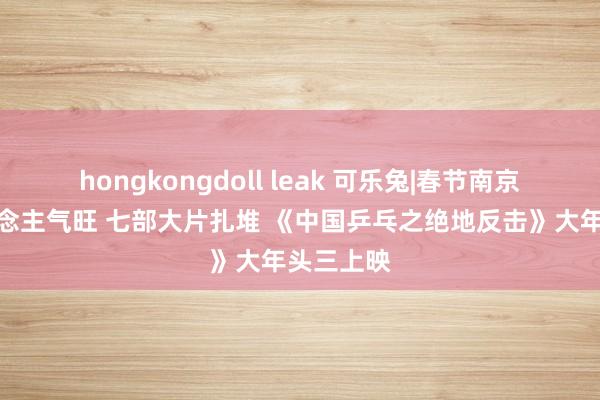 hongkongdoll leak 可乐兔|春节南京影院东说念主气旺 七部大片扎堆 《中国乒乓之绝地反击》大年头三上映