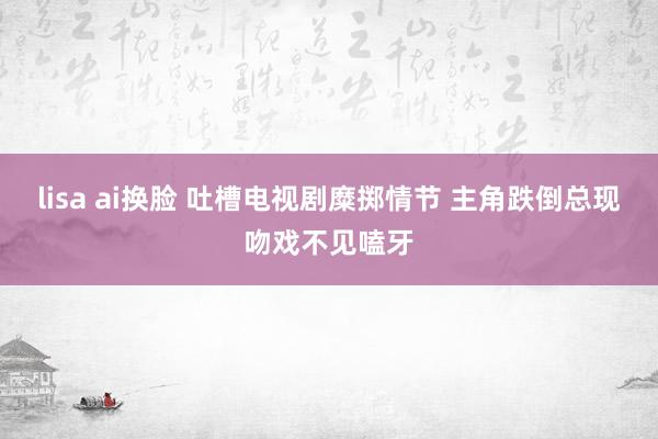 lisa ai换脸 吐槽电视剧糜掷情节 主角跌倒总现吻戏不见嗑牙