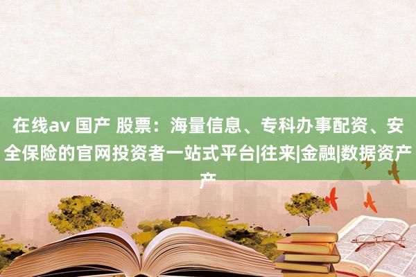 在线av 国产 股票：海量信息、专科办事配资、安全保险的官网投资者一站式平台|往来|金融|数据资产