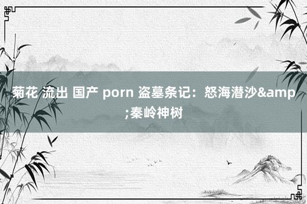 菊花 流出 国产 porn 盗墓条记：怒海潜沙&秦岭神树