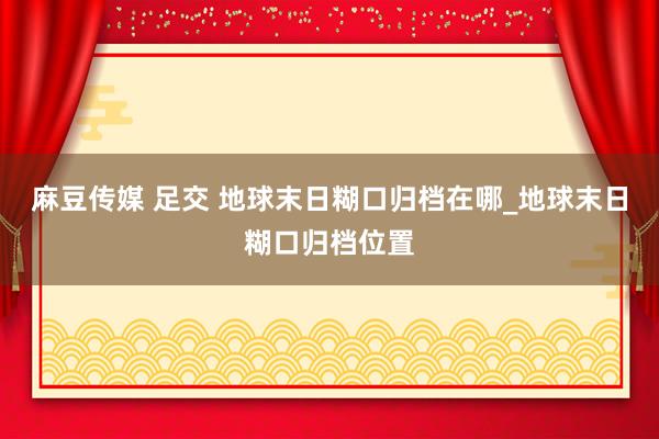 麻豆传媒 足交 地球末日糊口归档在哪_地球末日糊口归档位置