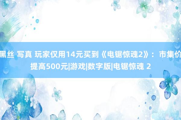 黑丝 写真 玩家仅用14元买到《电锯惊魂2》：市集价提高500元|游戏|数字版|电锯惊魂 2