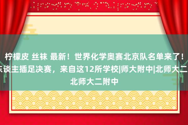 柠檬皮 丝袜 最新！世界化学奥赛北京队名单来了！27东谈主插足决赛，来自这12所学校|师大附中|北师大二附中