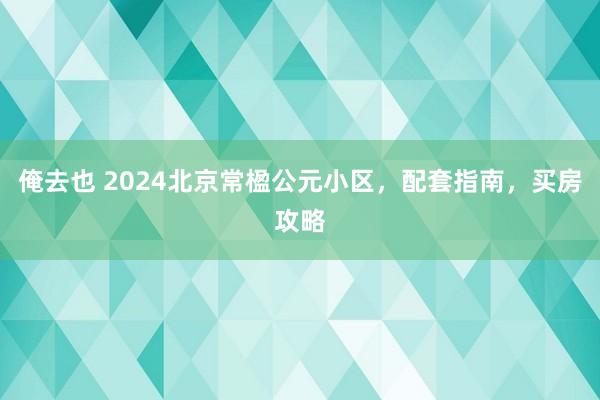 俺去也 2024北京常楹公元小区，配套指南，买房攻略