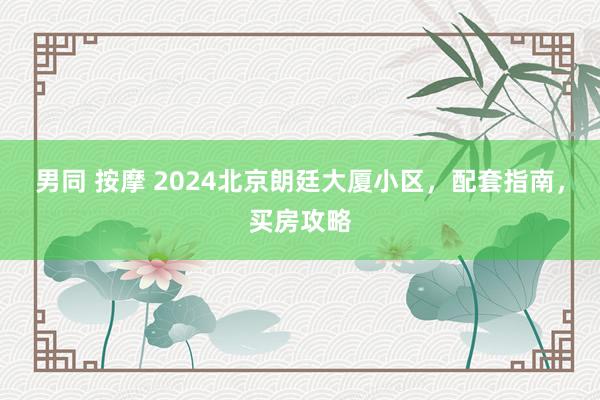 男同 按摩 2024北京朗廷大厦小区，配套指南，买房攻略