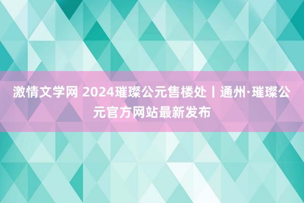 激情文学网 2024璀璨公元售楼处丨通州·璀璨公元官方网站最新发布