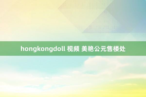 hongkongdoll 视频 美艳公元售楼处