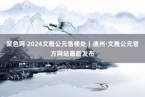 聚色网 2024文雅公元售楼处丨通州·文雅公元官方网站最新发布