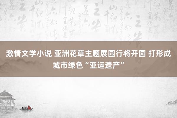 激情文学小说 亚洲花草主题展园行将开园 打形成城市绿色“亚运遗产”