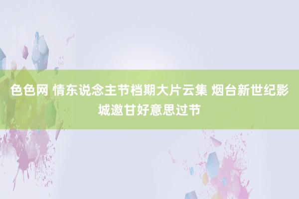 色色网 情东说念主节档期大片云集 烟台新世纪影城邀甘好意思过节