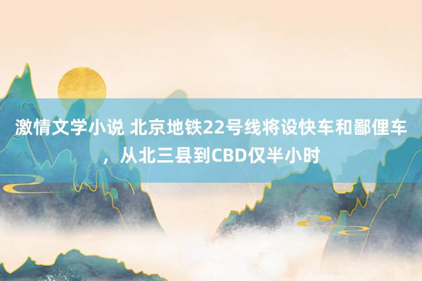 激情文学小说 北京地铁22号线将设快车和鄙俚车，从北三县到CBD仅半小时