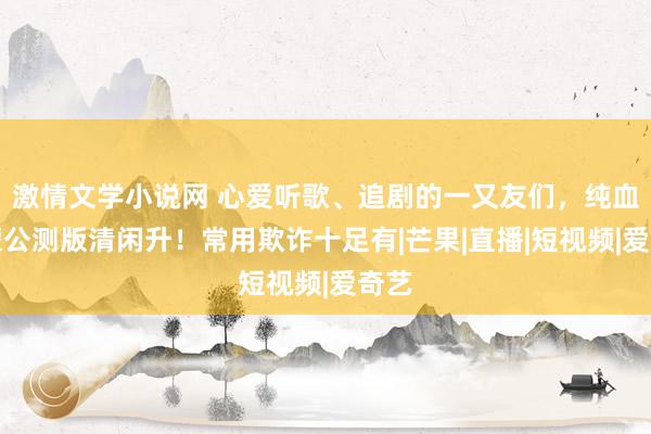 激情文学小说网 心爱听歌、追剧的一又友们，纯血鸿蒙公测版清闲升！常用欺诈十足有|芒果|直播|短视频|爱奇艺